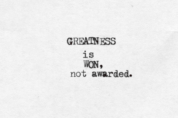 GREATNESS is WON, not awarded.