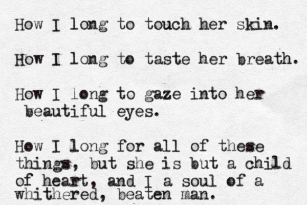 How I long to touch u her skin. How I long to taste her breath. h How I long to gaze into her v beautiful eyes. How I long for all of these things, but she is but a child of heart, and I a soul of a whithered , beaten man.