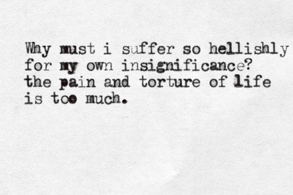 Why must i suffer so hellishly for my own insignificance? the pain and torture of life is too much.