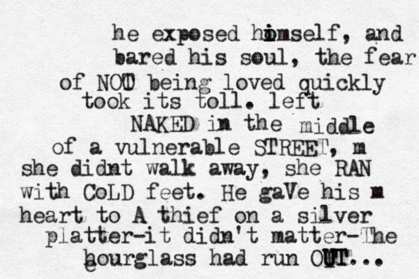 he exposed ho i i i omself, and bared his soul, the fear of NOO T being loved quickly took its toll. left NAKED in the middle of a vulnerable STREET, m she didnt walk away, she RAN with CoLD feet. He gaVe his m heart to A thief on a silver platter-it didn't matter-The hourglass had run OI U U U UT T... e