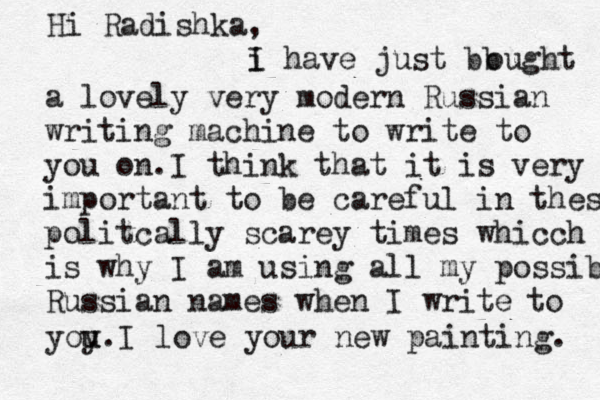 Hi Radishka, i I have just bb ought a lovely very modern Russian writing machine to write to you on.I think that it is very important to be careful in thes politcally scarey times whicch is why I am using all my possible Russian names when I write to yoy u u.I love your new painting. 