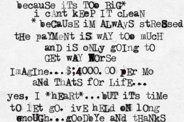 becauSe iTs TOo BiG* i cAnt kEeP IT cLeaN beCaUsE iM ALwAyS stRee S S Ssed * tHe paYMeNt iS wAY tOo mUcH anD iS oNLy gOIng tO GEt wAY EOrSe W W W W W ImAgIne...$;4000.00 pEr Mo aNd ThAtS fOr LifE... yes, I *hEaRt*...bUT iTs tiMe tO lEt gO. ivE hELd oN lOng w e e enoUGh...gOoDbYe aNd tHaNkS 