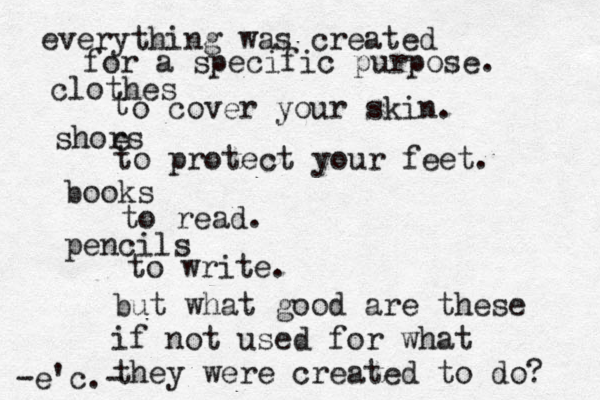 everything was created for a specific purpose. clothes t o cover your skin. shors e to protect your feet. books to read. pencils to write. but what good are thes e if not used for what they were created to do? -e'c.- 