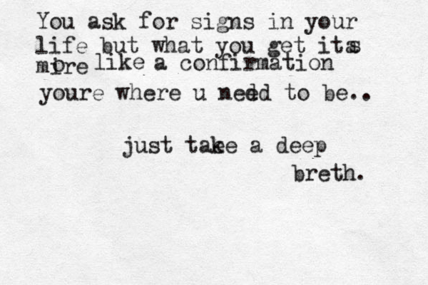You ask for signs in your life but what yo u get ita s mire o like a confirmation youre where u nedd e to be.. just tae ke a deep breth. 
