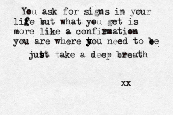 You ask for signs in your lige f f f f but what you get is more like a confirmation you are where uo y t y y y y u need to e b b e jut s s st take a deep breath xx