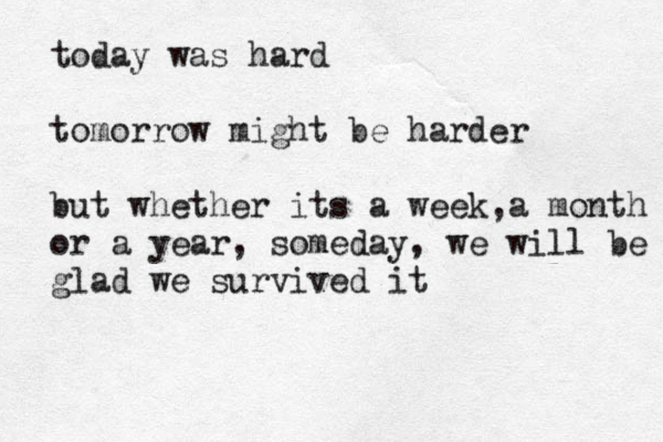 today was hard tomorrow might be harder but whether its a week a , month or a year, someday, we will be glad we survived it