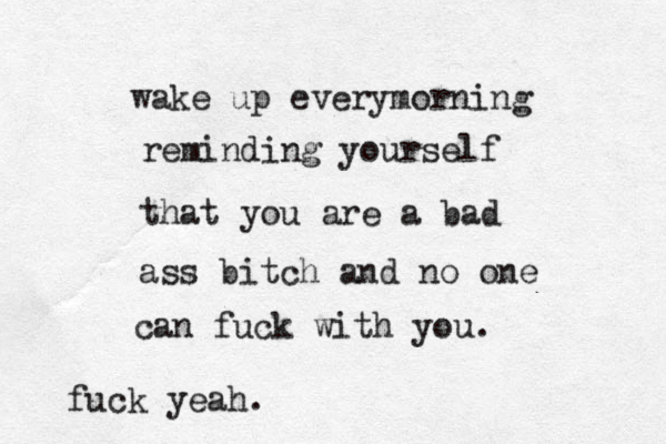 wake up everymorning reminding yourself that you are a bad ass bitch and no one can fuck with you. fuck yeah.