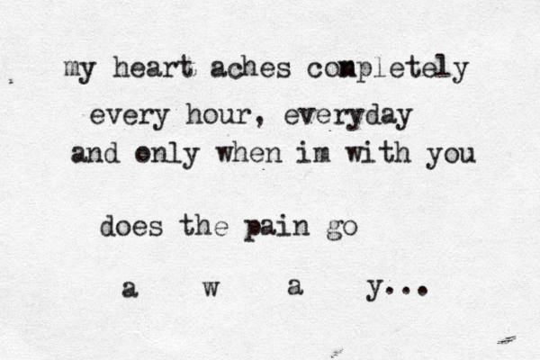 my heart aches con mpletely every hour, everyday and only when im with you does the pain go a w a y... 