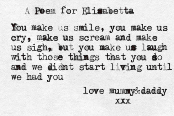 A Poem for Elisabetta You make us smile , you make us cry, make us scream and make us sigh, but you make us laugh with those things that you s do and we didnt start living until we had you love mummy&daddy xxx 