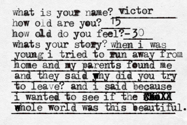 what is your name?___________ how old are you?_____ how old do you feel?- _____ whats your story?____________ _____________________________ _____________________________ _____________________________ _____________________________ _____________________________ _____________________________ r victor 15 30 when i was young i tried to run away from home and my parents found me and they said y w w w why did you try to leave? and i said because i wanted to see if the would h h ho o C X Cx X XXX XX X ehole w w w world was this beautiful. 