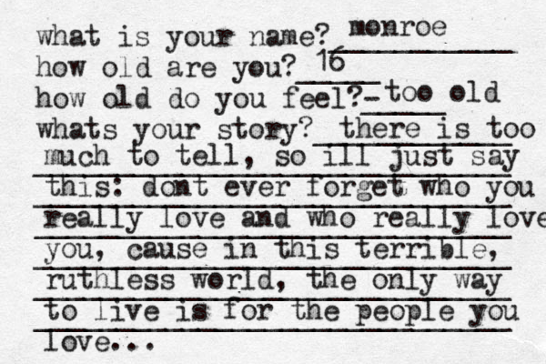 what is your name?___________ how old are you?_____ how old do you feel?- _____ whats your story?____________ _____________________________ _____________________________ _____________________________ _____________________________ _____________________________ _____________________________ monroe 16 too old there is too much to tell, so ill just say this: dont ever forget who you really love and who really loves you, cause in this terrible, ruthless world, the only way to live is for the people you love... 
