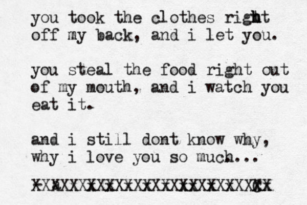 you took the clothes rigt h h ht off my m back, and i let you. you steal the food right out of my mouth, and i watch you eat it. and i still dont know why, why i love you so muc. h... - a XXXXxXxXxXxXxXxXxxXxXxXXxx C XX X X XX X X X X X X