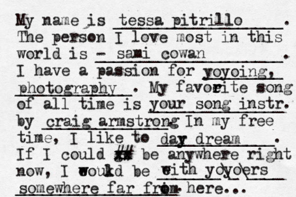 My name is ___________________. The person I love most in this world is - _____________________. I have a passion for _________ _____________. My favoeit r r r r e song of all time is _______________ by ______________. In my free time, I like to _____________. If I could go xx xx ## be anywhere right now, I eoukd w w l be _______\_\____ __________________. tessa pitrillo sami cowan yoyoing , photography your song instr. craig armstrong dar y y dream eith w e yoyoers somewhere far frim o o here... 