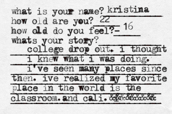 what is your name?___________ how old are you?_____ how old do you feel?- _____ whats your story?____________ _____________________________ _____________________________ _____________________________ _____________________________ _____________________________ _____________________________ kristina 22 16 college drop out. i thought i knew what i was doing. i've seen many places since then. ive realized my favorite place in the world is the classroom.and cali. i < &&&&&&&&& 