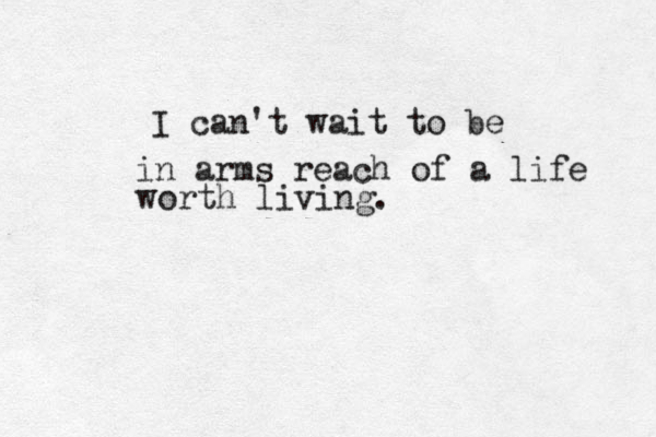 I can't wait to be in arms reach of a life worth living. 