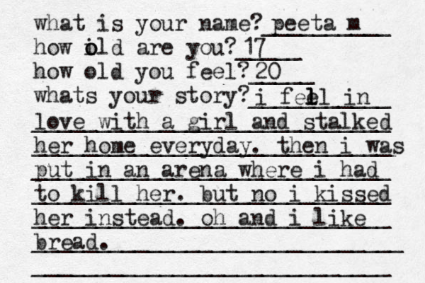what is your name?__________ how il o o d are you?_____ how old you feel?_____ what s your story? ___________ ____________________________ ____________________________ ____________________________ ____________________________ ____________________________ _____________________________ ____________________________ peeta m 17 20 i feel l l l in love with a girl and stalked her home everyday. then i was put in an arena where i had to kill her. but no i kissed her instead. oh and i like bread.