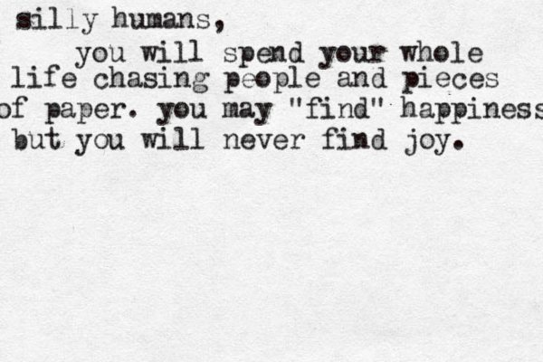 silly humans, you will spend your whole life chasing people and pieces of paper. you may "find" happiness but you will never find joy. 