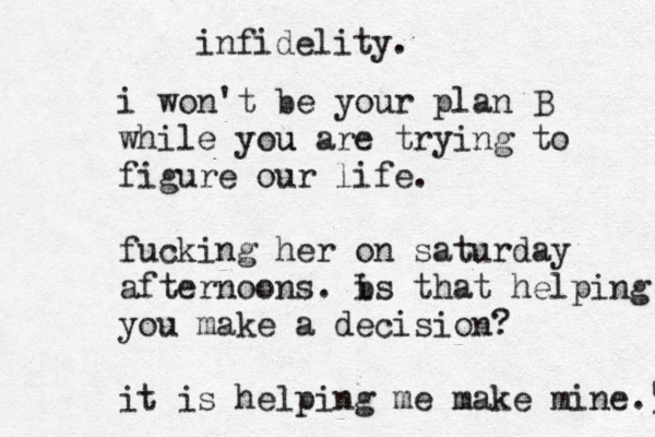 infidelity. i won't be your plan B while you u are trying to figure our life. fucking her on saturday afternoons. b is that helping you make a decision? it is helping me make mine.59 