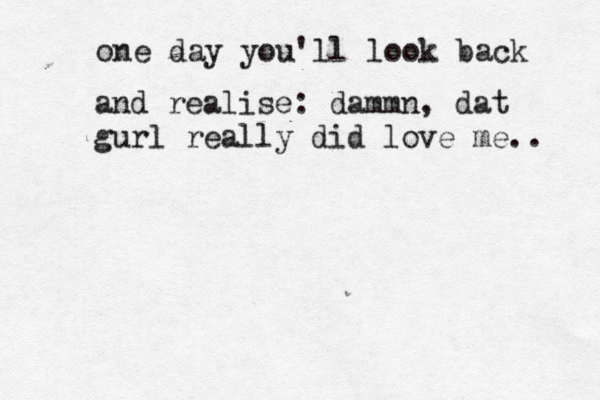 one day you'll look back and realise: dammn , dat gurl really did love me.. 