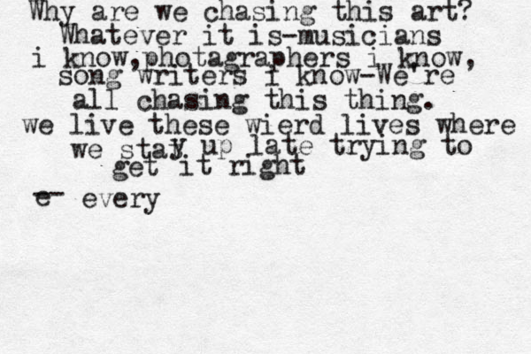 Why are we chasing this art? Whatever it is-musicians i know,photagraphers i know, song writers i know-We're all chasing this thing. we live these wierd lives where we stat y up late trying to get it right e -- everyw 