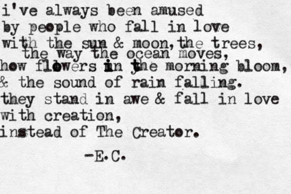 i've always been amused by people who fall in love with the sun & moon, the trees, the way the ocean moves, how fll o o o owers un y t t t i i i i i i he morning bloom, & the sound of rain falling. they stand in awe & fall in love with creation, instead of The Creator. -E.C. 