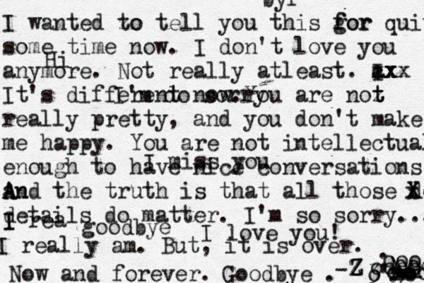 I wanted zo to tell you this gor f for quite some time now. I don't love you anymore. Not really atleast. a I cx x xxx It's different now.You are noz t t really pretty, and you don't make me happy. You are not intellectual enough to have nice conversations. a An A And the truth is that all those deraild X x X details do matter. I'm so sorry... I rea I I really am. But, it is over . Now and forever. Goodbye . <3 < ~^+]* o ; : / \ •= == o o oooo ooo ooo OO I'm do sorry I miss you I love you! Hi byf goodbye -Z Z Z 