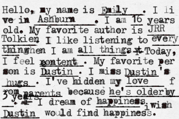 Hello, my name is ________. I li ve in ___________. I am __ years old. My favorite author is _____ ______. I like listening to _____ ___ when I am _________. t Y -- Today, I feel ________. My favorite per son is _______. I miss ______'s ______. I've hidden my _______ f rom _______ because ______________ __. i - -- I dream of ________. i wish _______ would find happiness. Emily Ashburn 16 Tolkien JRR every thing all things xontent c c Dustin Dustin hugs love parents he's older by 3 years happiness Dustin 