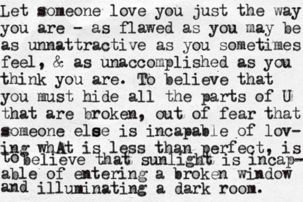 Let someone love you just the way you are - as flawed as you may be as unnattractive as you sometimes feel, & as unaccomplished as you think you are. To believe that you must hide all the parts of U that are broken, out of fear that someone ele s se is incapable of lov- ing whAt is less than perfect, is to believe that sunlight is incap- able of entering a broken window and illuminating a dark room. 