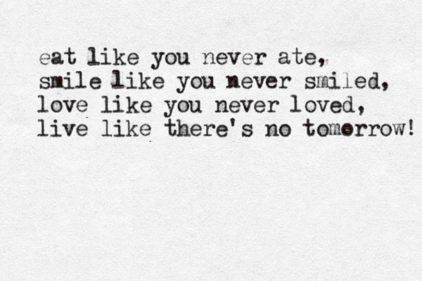 eat like you never ate, smile like you never smiled, love like you never loved, live like there's no tomorrow! 
