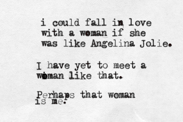 i could fall in love with a woman if she was like Angeli na Jolie. I have yet to meet a wiman like that o o . Perhaps that woman is me.