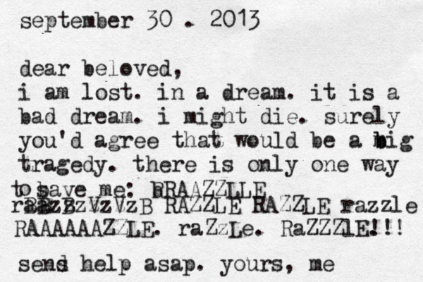 september 30 . 2013 dear beloved, i am lost. in a dream. it is a bad dream. i might die. surely you'd agree that would be a m b big tragedy. there is only one way o t b save me: b RRAAZZLLE B B B V V B RAZZLE RAZZLE razzle raazzzzzzz RAAAAAAZZLE. raZzLe. RaZZZlE. !!! sens d help asap. yours, me 