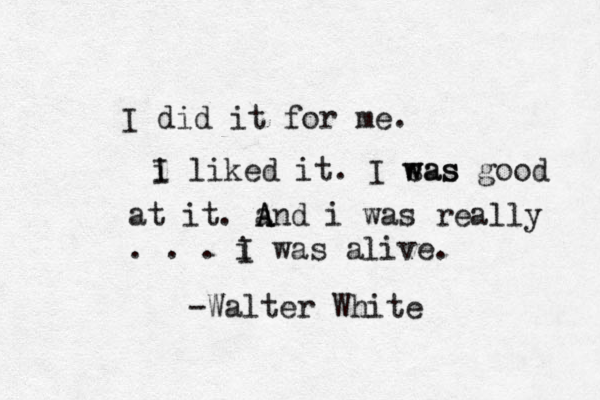 I did it for me. i I liked it. I sas w was good at it. a A A And i was really . . . i I was alive. -Walter White 