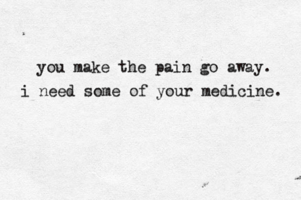 you make the pain go away. i need some of your medicine. 