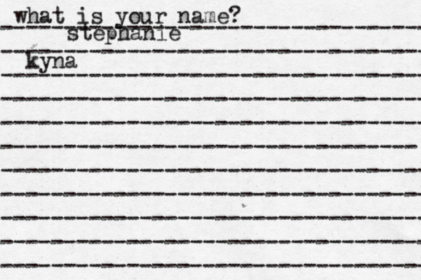 what is your name? ---------------------------------- ---------------------------------- ---------------------------------- ---------------------------------- ---------------------------------- --------------------------------- ---------------------------------- ---------------------------------- ---------------------------------- ---------------------------------- ---------------------------------- stephanie kyna