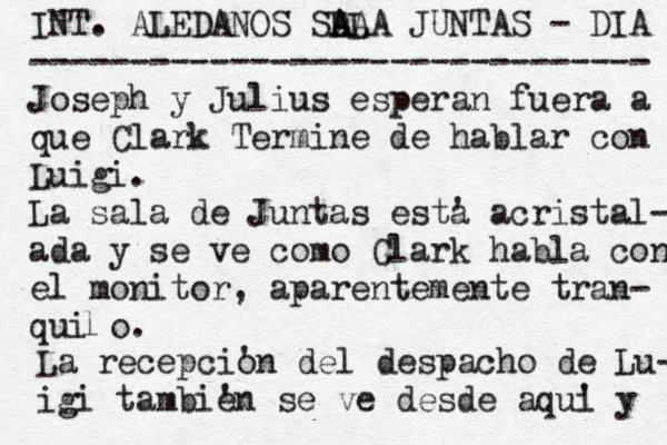 INT. ALEDAÑ NOS SLA A ALA JUNTAS - DIA ------------------------------- Joseph y Julius esperan fuera a que Clark Termine de hablar con Luigi. La sala de Juntas esta ' acristal- ada y se ve como Clark habla con el monitor, aparentemente tran- quiño. l La recepcio 'n del despacho de Lu- igi tambie 'n se ve desde aqui ' y 
