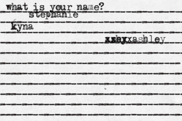 what is your name? ---------------------------------- ---------------------------------- ---------------------------------- ---------------------------------- ---------------------------------- --------------------------------- ---------------------------------- ---------------------------------- ---------------------------------- ---------------------------------- ---------------------------------- stephanie kyna ash ey xxxxxashley 