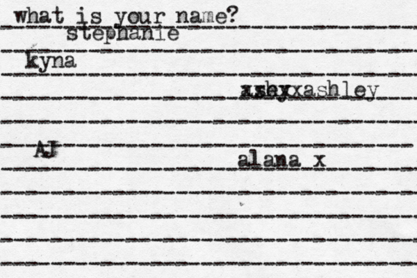 what is your name? ---------------------------------- ---------------------------------- ---------------------------------- ---------------------------------- ---------------------------------- --------------------------------- ---------------------------------- ---------------------------------- ---------------------------------- ---------------------------------- ---------------------------------- stephanie kyna ash ey xxxxxashley alana x AJ