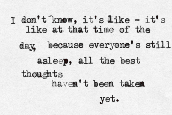 I don't know, it's like - it's like at that time of the day , because everyone's still asleep, all the best thoughts haven't been taken yet. 