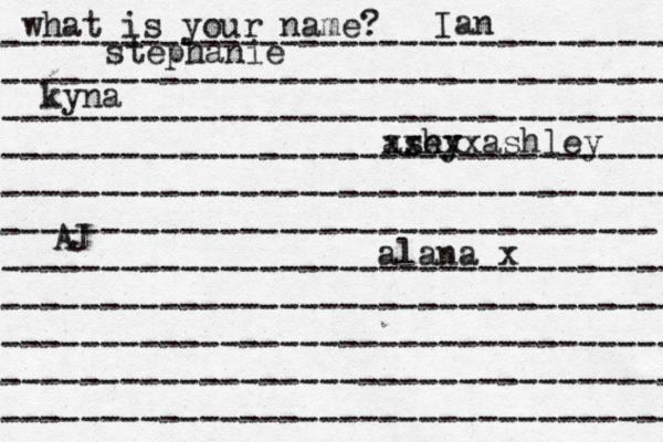 what is your name? ---------------------------------- ---------------------------------- ---------------------------------- ---------------------------------- ---------------------------------- --------------------------------- ---------------------------------- ---------------------------------- ---------------------------------- ---------------------------------- ---------------------------------- stephanie kyna ash ey xxxxxashley alana x AJ Ian