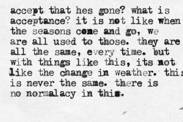 accept that hes gone? what is acceptance? it is not like when the seasons cone m and go , we are all used to those. they are all the same, every time. but with things like this, its not like the change in weather. this is never the same. there is no normalacy in this.