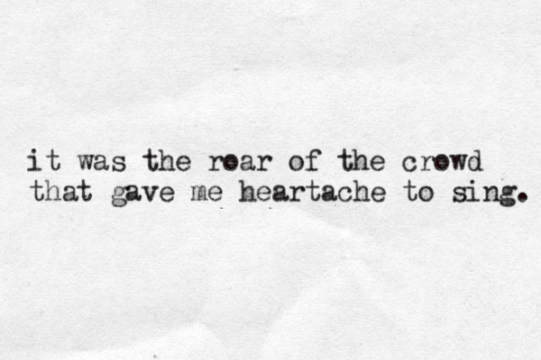 it was the roar of the crowd that gave me heartache to sing. 