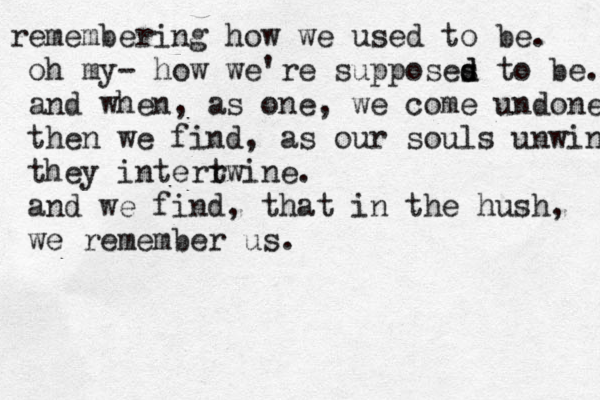 e r membering how we used to be. oh my- how we're supposes d d to be. and when, as one, we come undone then we find, as our souls unwind they interrwine t . and we find , that in the hush, we remember us. 