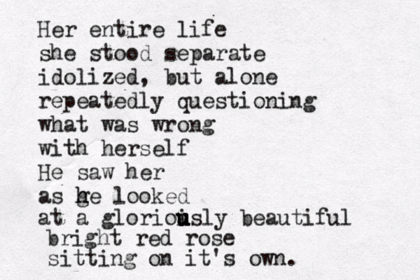 Her entire life she stood separate idolized, but alone repeatedly questioning what was wrong with herself He saw her as ge h h looked at a glorioisly u u u u u u beautiful bright red rose sitting on it's own. 