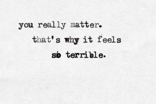 you really matter. that's why it feels si o o o o terrible. so terrible 
