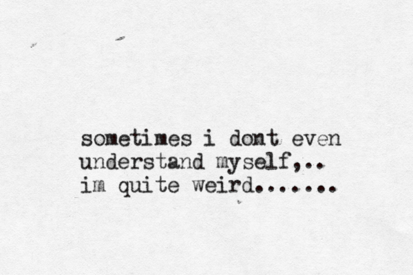 i dont sometimes even understand myself,.. im quite weird.......