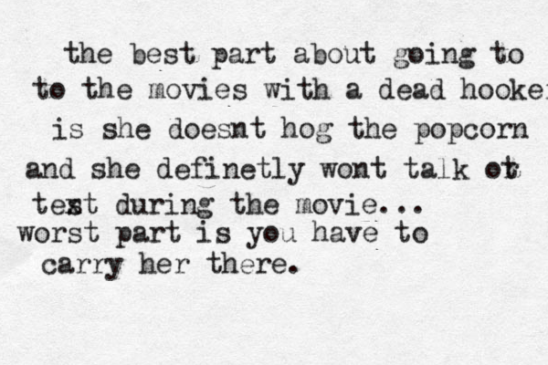 the best part about going to to the movies with a dead hooker is she doesnt hog the popcorn and she definetly wont talk ot r tes xt during the movie... worst part is you have to carry her there.
