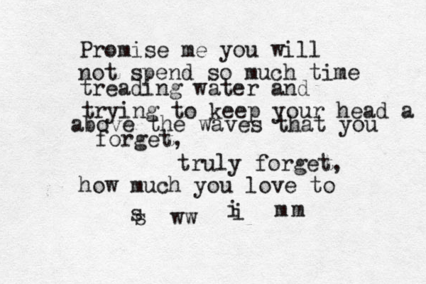 Promise me you will not spend so much time treading water and trying to keep your head a above the waves that you forget, truly forget, how much you love to s ww s i i m m 