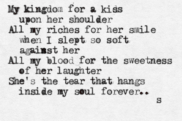 My kingdom for a kids s upon her shoulder All my riches for her smile when I slept so soft agais nst her All my blood for the sweetness of her laughter She's the tear that hangs inside my soul forever.. s 