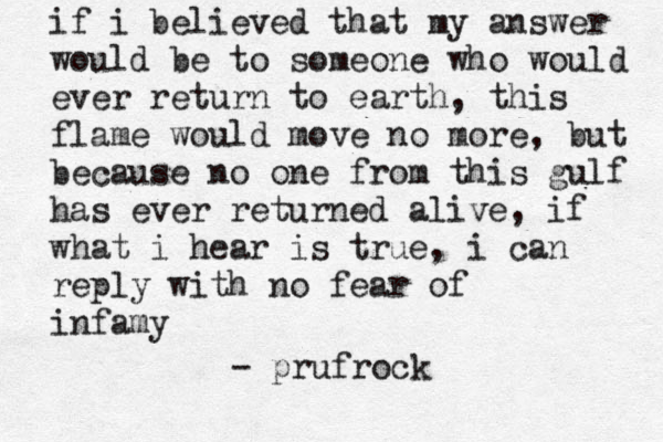 if i believed that my answer would be to someone who would ever return to earth, this flame would move no more, but because no one from this gulf has ever returned alive, if what i hear is true, i can reply with no fear of infamy - prufrock