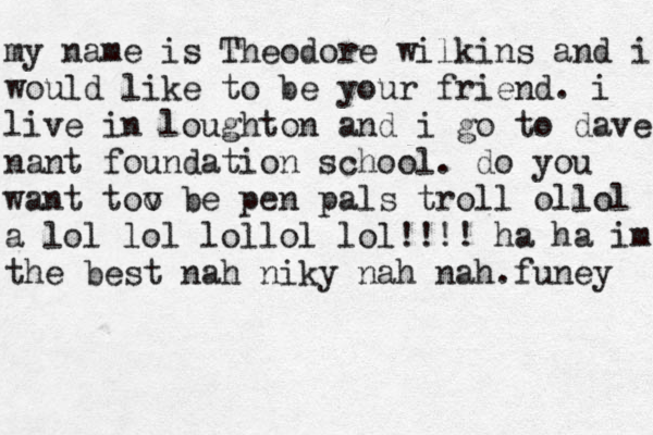 my my name is Theodore wilkins and i would like to be your friend . i live in loughton and i go to dave nant foundation school . do you want tov o b e pen pals troll ollol a lol lol lollol lol!!!! ha ha im the best nah niky nah nah.funey 